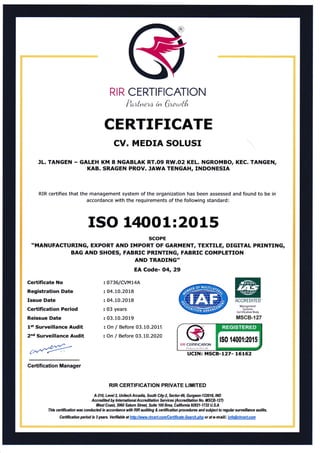 RIR CERTIFICATION
?*&taw * #t*ot{*
CERTIFICATE
CV. MEDIA SOLUSI
JL. TANGEN - GALEH KM 8 NGABLAK RT.Og RW.O2 KEL. NGROMBO, KEC. TANGEN,
KAB. SRAGEN PROV. JAWA TENGAH, INDONESIA
RIR certifies that the management system of the organization has been assessed and found to be in
accordance with the requirements of the following standard:
ISO L4OO1:2O15
SCOPE
.MANUFACTURING, EXPORT AND IMPORT OF GARMENT, TEXTILE, DTGITAL PRINTING,
BAG AND SHOES, FABRIC PRINTING, FABRIC COMPLETION
ll'.":T:T:;
Certificate No
Registration Date
Issue Date
Ceftification Period
Reissue Date
l't Surveillance Audit
2"d Surveillance Audit
=
07361C{ML4A
:04.10.2018
: 04.10.2018
: 03 years
:03.10.2019
: On / Before 03.10.2019
: On / Before 03.10.2020
ACCRIDITID
ldanaga$ar1
Srrl'rI:
C€,i:1il:iiliqn 8.td!
MSCB-127
Certification Manager
RIR GERTIFICATION PRIVATE LIMITED
A-HA, Level2" Unit*h Arcadi4 South City-2, Sec{or-4!I, Gurgaon-122418,1N0
Accredited hy lnhrnational Accreditation Selicx {Accreditation No. IilSCB-f27)
lfest Coas[ 3060 Satum Stee[ Suite 100 Brca, Califomh 92821-1732 U.SA
Thb cerffication w* conducbd in accordance with RIR auditing & certification prxedures and subj*t to regular surueillatce audits.
Cefiification periodis Syears, Verifiabh athttpllltt*w.rircerLcornftettifi -Search.pho oraf e-mail: in@drcertcom
UCIN: MSCB-127- 16162o*c*
USER
 