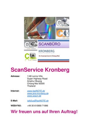 ScanService Kronberg
Adresse: 1/48 Lanna Villa
Super Highway Road
Amphur Muang
Chiang Mai 50300
Thailand
Internet: www.fastNOTE.de
www.jens-kronberg.de
www.seacn.de
E-Mail: talk2us@fastNOTE.de
WEB-FAX: +49 30 610900 71996
Wir freuen uns auf Ihren Auftrag!