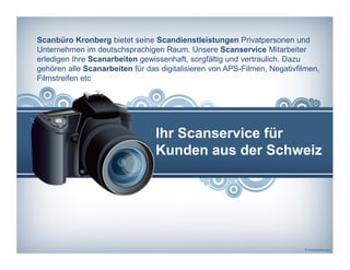 Scanbüro Kronberg bietet seine Scandienstleistungen Privatpersonen und
Unternehmen im deutschsprachigen Raum. Unsere Scanservice Mitarbeiter
erledigen Ihre Scanarbeiten gewissenhaft, sorgfältig und vertraulich. Dazu
gehören alle Scanarbeiten für das digitalisieren von APS-Filmen, Negativfilmen,
Filmstreifen etc
Ihr Scanservice für
Kunden aus der Schweiz
 