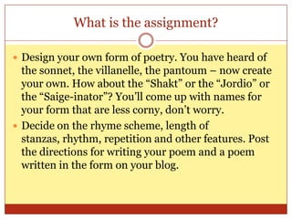 What is the assignment?Design your own form of poetry. You have heard of the sonnet, the villanelle, the pantoum – now create your own. How about the “Shakt” or the “Jordio” or the “Saige-inator”? You’ll come up with names for your form that are less corny, don’t worry.Decide on the rhyme scheme, length of stanzas, rhythm, repetition and other features. Post the directions for writing your poem and a poem written in the form on your blog.