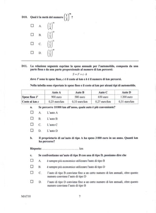 010.    Qual è la metà del numero      (i)50 ?
        D       A.     (±)50
        D       B.     (~J5
        D       C.     (~Jl
        D       D.     (~r9
011.    La relazione seguente esprime la spesa annuale per l'automobile,          composta da una
        parte fissa e da una parte proporzionale al numero di km percorsi:
                                             s cr :».«
        dove F sono le spese fisse, c è il costo al km e k è il numero di km percorsi.

        Nella tabella sono riportate le spese fisse e il costo al km per alcuni tipi di automobile.

                           Auto A                AutoB             Auto C                Auto D
Spese fisse F              900 euro              580 euro          650 euro              1200 euro
Costo al kmc            0,25 euro/km         0,33 euro/km       0,27 euro/km         0,31 euro/km

        a.      Se percorro lO 000 km all'anno, quale auto è più conveniente?
        D       A.     L'auto A

        D       B.     L'auto B

        D       C.     L'auto C

        D       D.     L'auto D

        b.      D proprietario    di un'auto di tipo A ha speso 3000 euro in un anno. Quanti km
                ha percorso?

        Risposta:                                   km

        c.      Se confrontiamo un'auto di tipo B con una di tipo D, possiamo dire che
        D       A.     è sempre più economico utilizzare l'auto di tipo B

        D       B.     è sempre più economico utilizzare l'auto di tipo D

        D       C.     l' auto di tipo B conviene fino a un certo numero di km annuali, oltre questo
                       numero conviene l'auto di tipo D
        D       D.     l'auto di tipo D conviene fino a un certo numero di km annuali, oltre questo
                       numero conviene l'auto di tipo B


MAT10                                               7
 