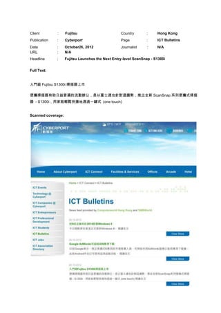 Client        :     Fujitsu                       Country       :     Hong Kong
Publication   :     Cyberport                     Page          :     ICT Bulletins
Date          :     October26, 2012               Journalist     :    N/A
URL           :     N/A
Headline      :     Fujitsu Launches the Next Entry-level ScanSnap - S1300i


Full Text:


入門級 Fujitsu S1300i 掃描器上市

便攜掃描器有助日益普遍的流動辦公，是以富士通也針對這趨勢，推出全新 ScanSnap 系列便攜式掃描
器 - S1300i，用家能輕鬆快捷地透過一鍵式 (one touch)


Scanned coverage:
 