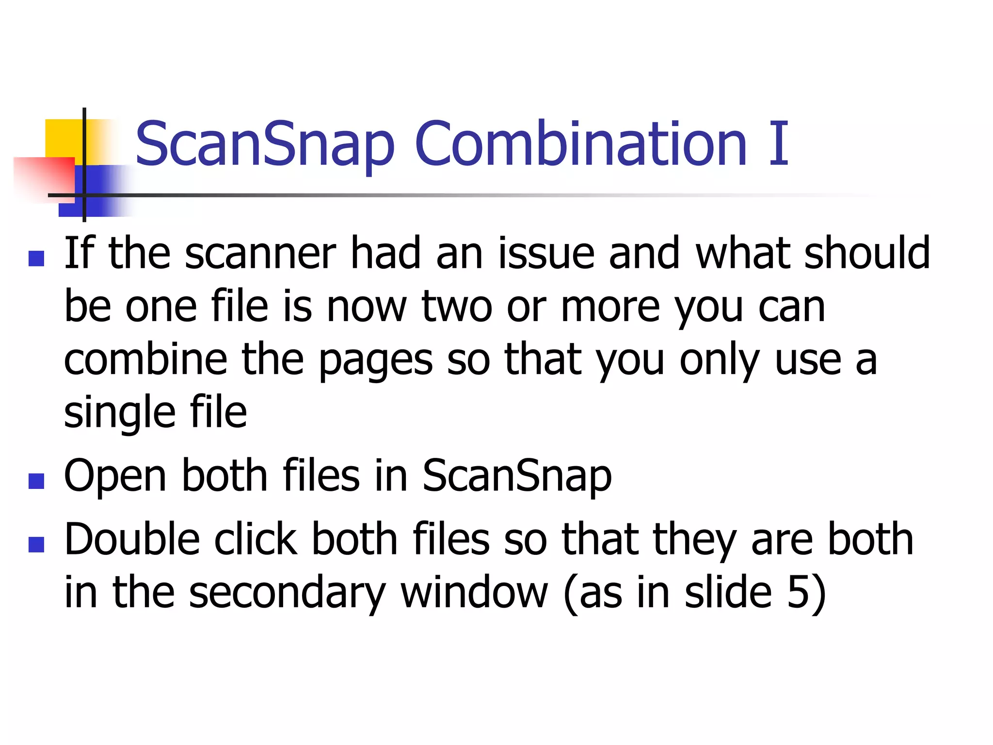 ScanSnap Combination I
 If the scanner had an issue and what should
be one file is now two or more you can
combine the pages so that you only use a
single file
 Open both files in ScanSnap
 Double click both files so that they are both
in the secondary window (as in slide 5)
 