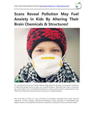 Article: Root India Healthcare Limited | http://www.medsill.com | https://www.rihl.in
Scans Reveal Pollution May Fuel
Anxiety in Kids By Altering Their
Brain Chemicals & Structures!
Air contamination from autos' fumes exhaust might adjust the structure of youngsters' cerebrums
to make them progressively on edge, new research proposes. Specialists have since a long time
ago noted higher rates of dysfunctional behavior, learning and formative postponements (also
asthma and corpulence) among kids growing up close clogged turnpikes.
Out of the blue, be that as it may, University of Cincinnati researchers have really observed
indications of those changes, utilizing neuroimaging. Those presented to contamination had
higher volumes of a metabolite that has been connected to Alzheimer's illness and mind malady.
 