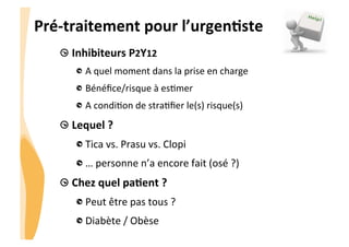 CHU_Hôpitaux de Rouen - page 23
Pré-­‐traitement	
  pour	
  l’urgenJste	
  
 Inhibiteurs	
  P2Y12	
  	
  
 A	
  quel	
  moment	
  dans	
  la	
  prise	
  en	
  charge	
  
 Bénéﬁce/risque	
  à	
  es8mer	
  
 A	
  condi8on	
  de	
  stra8ﬁer	
  le(s)	
  risque(s)	
  
 Lequel	
  ?	
  
Tica	
  vs.	
  Prasu	
  vs.	
  Clopi	
  
 …	
  personne	
  n’a	
  encore	
  fait	
  (osé	
  ?)	
  
 Chez	
  quel	
  paJent	
  ?	
  	
  
 Peut	
  être	
  pas	
  tous	
  ?	
  
 Diabète	
  /	
  Obèse	
  
 