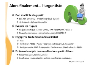 CHU_Hôpitaux de Rouen - page 25
Alors	
  ﬁnalement…	
  l’urgenJste	
  
Doit	
  établir	
  le	
  diagnosJc	
  
  SCA	
  non-­‐ST+	
  :	
  ECG	
  +	
  Troponine	
  (HS/US	
  ou	
  non)	
  
  +/-­‐	
  imagerie	
  :	
  échocardiographie	
  
Evaluer	
  les	
  risques	
  
Risque	
  ischémique	
  :	
  Scores	
  GRACE,	
  TIMI	
  NSTEMI/UA,	
  HEART	
  ?	
  
Risque	
  hémorragique	
  :	
  comorbidités,	
  score	
  CRUSADE	
  ?	
  
  Engager	
  le	
  traitement	
  médical	
  iniJal	
  
  AAS	
  
Inhibiteurs	
  P2Y12	
  :	
  Plavix,	
  Ticagrelor	
  ou	
  Prasugrel,	
  (…Cangrelor)	
  
  An8coagulants	
  :	
  HNF,	
  Enoxaparine,	
  Fondaparinux,	
  Bivalirudine,	
  (…	
  AOD)	
  
  En	
  tenant	
  compte	
  de	
  considéraJons	
  parJculières	
  
Personnes	
  âgées,	
  femmes,	
  obèse	
  
Insuﬃsance	
  rénale,	
  diabète,	
  anémie,	
  insuﬃsance	
  cardiaque…	
  
 