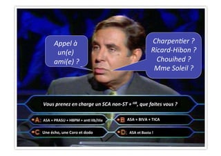 CHU_Hôpitaux de Rouen - page 26
Vous	
  prenez	
  en	
  charge	
  un	
  SCA	
  non-­‐ST	
  +	
  HR,	
  que	
  faites	
  vous	
  ?	
  
ASA	
  +	
  PRASU	
  +	
  HBPM	
  +	
  anJ	
  IIb/IIIa	
  	
  	
  
ASA	
  et	
  Basta	
  !	
  Une	
  écho,	
  une	
  Coro	
  et	
  dodo	
  
ASA	
  +	
  BIVA	
  +	
  TICA	
  
Charpen(er	
  ?	
  
Ricard-­‐Hibon	
  ?	
  
Chouihed	
  ?	
  
Mme	
  Soleil	
  ?	
  
Appel	
  à	
  
un(e)	
  
ami(e)	
  ?	
  
	
  
	
  
 