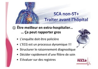 • CHU_Hôpitaux de Rouen - page 31
①  Être	
  meilleur	
  en	
  extra-­‐hospitalier…	
  	
  
	
  …	
  Ça	
  peut	
  rapporter	
  gros	
  
•  L’enquête	
  doit	
  être	
  policière	
  
•  L’ECG	
  est	
  un	
  processus	
  dynamique	
  !!!	
  	
  
•  Structurer	
  le	
  raisonnement	
  diagnos8que	
  
•  Décider	
  rapidement	
  d’une	
  ﬁlière	
  de	
  soin	
  
•  S’évaluer	
  sur	
  des	
  registres	
  
 