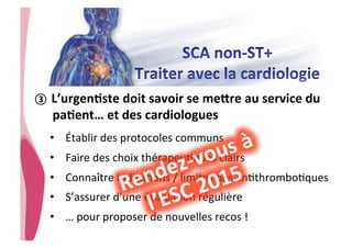 • CHU_Hôpitaux de Rouen - page 33
③  L’urgenJste	
  doit	
  savoir	
  se	
  merre	
  au	
  service	
  du	
  
paJent…	
  et	
  des	
  cardiologues	
  
•  Établir	
  des	
  protocoles	
  communs	
  
•  Faire	
  des	
  choix	
  thérapeu8ques	
  clairs	
  
•  Connaître	
  indica8ons	
  /	
  limites	
  des	
  an8thrombo8ques	
  
•  S’assurer	
  d’une	
  évalua8on	
  régulière	
  
•  …	
  pour	
  proposer	
  de	
  nouvelles	
  recos	
  !	
  
 