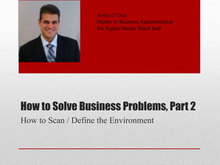 How to Solve Business Problems, Part 2
How to Scan / Define the Environment
Armin J Cruz
Master in Business Administration
Six Sigma Master Black Belt
 