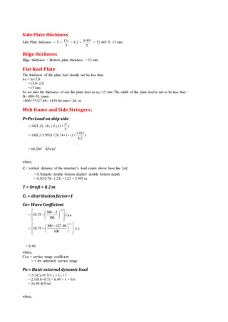 Side Plate thickness
Side Plate thickness = T +
2
Co
= 8.2 +
2
49.8
= 12.445 13 mm
Bilge thickness
Bilge thickness = Bottom plate thickness = 13 mm
Flat Keel Plate
The thickness of flat plate keel should not be less than
tFK = tB+2.0
=13.0+2.0
=15 mm
So we take the thickness of our flat plate keel as tFK=15 mm The width of flat plate keel is not to be less than :
B= 800+5L (mm)
=800+5*127.88= 1439.44 mm=1.44 m
Web frame and Side Stringers‫׃‬
P=Ps=Load on ship side
= 10(T-Z) +Po × CF (1+
T
Z
)
= 10(8.2-5.995) +26.74×1× (1+
.
2.8
955.5
)
= 68.209 KN/m2
where,
Z = vertical distance of the structure’s load centre above base line [m]
= 0.5(depth- double bottom depth)+ double bottom depth
= 0.5(10.76- 1.23) +1.23 = 5.995 m
T = Draft = 8.2 m
CF = distribution factor=1
Co= WaveCoefficient
=













 

5.1
100
300
75.10
L
CRW
=













 

5.1
100
88.127300
75.10 x 1
= 8.49
where,
CRW = service range coefficient
= 1 for unlimited service range
Po = Basic external dynamic load
= 2.1(CB+0.7) Co × CL× f
= 2.1(0.8+0.7) × 8.49 × 1 × 0.6
= 16.05 KN/m2
where,

 