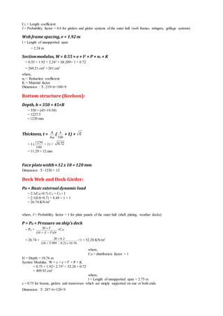CL = Length coefficient
f = Probability factor = 0.6 for girders and girder systems of the outer hull (web frames, stringers, grillage systems)
Web frame spacing,e = 1.92 m
l = Length of unsupported span
= 2.24 m
Section modulus, W = 0.55 × e × l2 × P × nc × K
= 0.55 × 1.92 × 2.242 × 68.209× 1 × 0.72
= 260.21 cm3 ≈261 cm3
where,
nc = Reduction coefficient
K = Material factor
Dimension ‫׃‬ T- 219×6+100×9
Bottom structure (Keelson):
Depth, h = 350 + 45×B
= 350 + (45×19.50)
= 1227.5
≈1230 mm
Thickness, t =
ha
h
(
100
h
+ 1) × K
= 1 (
100
1230
+ 1) × 72.0
= 11.29 ≈ 12 mm
Face platewidth ≈12 x 10 = 120 mm
Dimension‫׃‬ T- 1230 × 12
Deck Web and Deck Girder:
Po = Basic external dynamic load
= 2.1(CB+0.7) Co × CL× f
= 2.1(0.8+0.7) × 8.49 × 1 × 1
= 26.74 KN/m2
where, f = Probability factor = 1 for plate panels of the outer hull (shell plating, weather decks)
P = PD = Pressure on ship’s deck
= Po ×
HTZ
T
)10(
20

 ×CD
= 26.74 ×
76.10)2.8995.510(
2.820

 ×1 = 52.28 KN/m2
where,
CD = distribution factor = 1
H = Depth = 10.76 m
Section Modulus, W = c × e × l2 × P × K
= 0.75 × 1.92× 2.752 × 52.28 × 0.72
= 409.92 cm3
where,
l = Length of unsupported span = 2.75 m
c = 0.75 for beams, girders and transverses which are simply supported on one or both ends
Dimension‫׃‬ T- 287×6+120×9
 