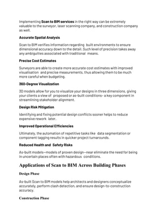 Implementing Scan to BIM services in the right way can be extremely
valuable to the surveyor, laser scanning company, and construction company
as well.
Accurate Spatial Analysis
Scan to BIM verifies information regarding built environments to ensure
dimensional accuracy down to the detail. Such level of precision takes away
any ambiguities associated with traditional means.
Precise Cost Estimates
Surveyors are able to create more accurate cost estimates with improved
visualisation and precise measurements, thus allowing them to be much
more careful when budgeting.
360-Degree Visualization
3D models allow for you to visualize your designs in three dimensions, giving
your clients a view of proposed or as-built conditions– a key component in
streamlining stakeholder alignment.
Design Risk Mitigation
Identifying and fixing potential design conflicts sooner helps to reduce
expensive rework later.
Improved Operational Efficiencies
Ultimately, the automation of repetitive tasks like data segmentation or
component tagging results in quicker project turnarounds.
Reduced Health and Safety Risks
As-built models—models of proven design—near eliminate the need for being
in uncertain places often with hazardous conditions.
Applications of Scan to BIM Across Building Phases
Design Phase
As-built Scan to BIM models help architects and designers conceptualize
accurately, perform clash detection, and ensure design-to-construction
accuracy.
Construction Phase
 