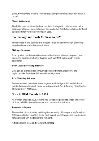 parts, BIM workers are able to generate a comprehensive and precise digital
model.
Model Refinement
The BIM model receives the final touches, during which it is enriched with
existing metadata, material properties, and other helpful details in order for it
to be ready for various downstream uses.
Technology and Tools for Scan to BIM
The success of the Scan to BIM process relies on a combination of cutting-
edge hardware and software solutions:
3D Laser Scanners
Exactly what precision can be achieved by these tools used as point cloud
capturing devices, including devices such as FARO, Leica, and Trimble
scanners?
Point Cloud Processing Software
Data can be standardized through specialized filters, cleansers, and
registrars like Autodesk ReCap and Leica Cyclone.
BIM Modeling Software
Software suites that allow users to generate intelligent BIM models from
points data are standard; these include Autodesk Revit, Bentley MicroStation,
and Graphisoft ArchiCAD.
Scan to BIM Trends in 2025
As we look ahead to 2025, several key trends are poised to shape the future
of Scan to BIM in the architecture and construction industry:
Increased Adoption
The number of companies realizing the necessity of incorporating Scan into
BIM is even higher, pushing it into their overall workflows as the requirement
for an aligned BIM model is more rampant.
Advancements in AI and Machine Learning
 