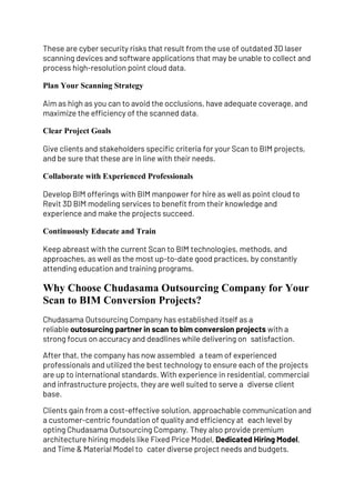 These are cyber security risks that result from the use of outdated 3D laser
scanning devices and software applications that may be unable to collect and
process high-resolution point cloud data.
Plan Your Scanning Strategy
Aim as high as you can to avoid the occlusions, have adequate coverage, and
maximize the efficiency of the scanned data.
Clear Project Goals
Give clients and stakeholders specific criteria for your Scan to BIM projects,
and be sure that these are in line with their needs.
Collaborate with Experienced Professionals
Develop BIM offerings with BIM manpower for hire as well as point cloud to
Revit 3D BIM modeling services to benefit from their knowledge and
experience and make the projects succeed.
Continuously Educate and Train
Keep abreast with the current Scan to BIM technologies, methods, and
approaches, as well as the most up-to-date good practices, by constantly
attending education and training programs.
Why Choose Chudasama Outsourcing Company for Your
Scan to BIM Conversion Projects?
Chudasama Outsourcing Company has established itself as a
reliable outosurcing partner in scan to bim conversion projects with a
strong focus on accuracy and deadlines while delivering on satisfaction.
After that, the company has now assembled a team of experienced
professionals and utilized the best technology to ensure each of the projects
are up to international standards. With experience in residential, commercial
and infrastructure projects, they are well suited to serve a diverse client
base.
Clients gain from a cost-effective solution, approachable communication and
a customer-centric foundation of quality and efficiency at each level by
opting Chudasama Outsourcing Company. They also provide premium
architecture hiring models like Fixed Price Model, Dedicated Hiring Model,
and Time & Material Model to cater diverse project needs and budgets.
 