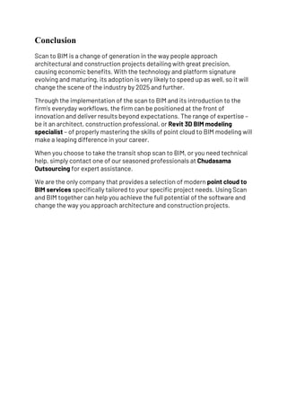 Conclusion
Scan to BIM is a change of generation in the way people approach
architectural and construction projects detailing with great precision,
causing economic benefits. With the technology and platform signature
evolving and maturing, its adoption is very likely to speed up as well, so it will
change the scene of the industry by 2025 and further.
Through the implementation of the scan to BIM and its introduction to the
firm’s everyday workflows, the firm can be positioned at the front of
innovation and deliver results beyond expectations. The range of expertise –
be it an architect, construction professional, or Revit 3D BIM modeling
specialist – of properly mastering the skills of point cloud to BIM modeling will
make a leaping difference in your career.
When you choose to take the transit shop scan to BIM, or you need technical
help, simply contact one of our seasoned professionals at Chudasama
Outsourcing for expert assistance.
We are the only company that provides a selection of modern point cloud to
BIM services specifically tailored to your specific project needs. Using Scan
and BIM together can help you achieve the full potential of the software and
change the way you approach architecture and construction projects.
 