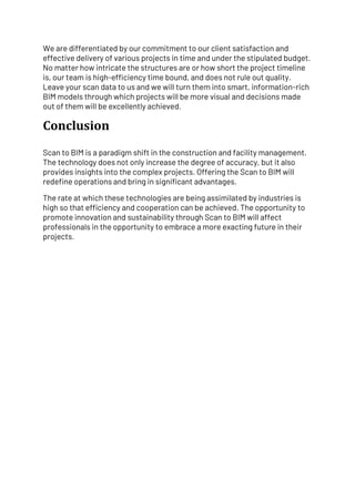 We are differentiated by our commitment to our client satisfaction and
effective delivery of various projects in time and under the stipulated budget.
No matter how intricate the structures are or how short the project timeline
is, our team is high-efficiency time bound, and does not rule out quality.
Leave your scan data to us and we will turn them into smart, information-rich
BIM models through which projects will be more visual and decisions made
out of them will be excellently achieved.
Conclusion
Scan to BIM is a paradigm shift in the construction and facility management.
The technology does not only increase the degree of accuracy, but it also
provides insights into the complex projects. Offering the Scan to BIM will
redefine operations and bring in significant advantages.
The rate at which these technologies are being assimilated by industries is
high so that efficiency and cooperation can be achieved. The opportunity to
promote innovation and sustainability through Scan to BIM will affect
professionals in the opportunity to embrace a more exacting future in their
projects.
 