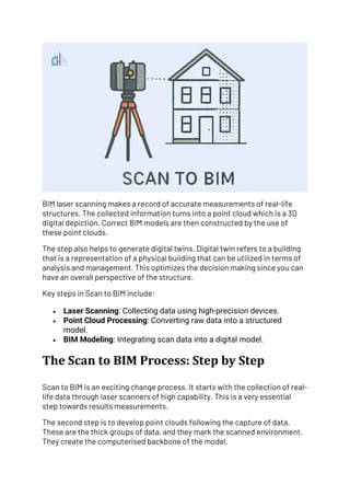BIM laser scanning makes a record of accurate measurements of real-life
structures. The collected information turns into a point cloud which is a 3D
digital depiction. Correct BIM models are then constructed by the use of
these point clouds.
The step also helps to generate digital twins. Digital twin refers to a building
that is a representation of a physical building that can be utilized in terms of
analysis and management. This optimizes the decision making since you can
have an overall perspective of the structure.
Key steps in Scan to BIM include:
• Laser Scanning: Collecting data using high-precision devices.
• Point Cloud Processing: Converting raw data into a structured
model.
• BIM Modeling: Integrating scan data into a digital model.
The Scan to BIM Process: Step by Step
Scan to BIM is an exciting change process. It starts with the collection of real-
life data through laser scanners of high capability. This is a very essential
step towards results measurements.
The second step is to develop point clouds following the capture of data.
These are the thick groups of data, and they mark the scanned environment.
They create the computerised backbone of the model.
 