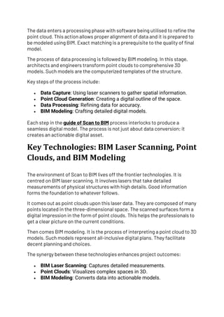The data enters a processing phase with software being utilised to refine the
point cloud. This action allows proper alignment of data and it is prepared to
be modeled using BIM. Exact matching is a prerequisite to the quality of final
model.
The process of data processing is followed by BIM modeling. In this stage,
architects and engineers transform point clouds to comprehensive 3D
models. Such models are the computerized templates of the structure.
Key steps of the process include:
• Data Capture: Using laser scanners to gather spatial information.
• Point Cloud Generation: Creating a digital outline of the space.
• Data Processing: Refining data for accuracy.
• BIM Modeling: Crafting detailed digital models.
Each step in the guide of Scan to BIM process interlocks to produce a
seamless digital model. The process is not just about data conversion; it
creates an actionable digital asset.
Key Technologies: BIM Laser Scanning, Point
Clouds, and BIM Modeling
The environment of Scan to BIM lives off the frontier technologies. It is
centred on BIM laser scanning. It involves lasers that take detailed
measurements of physical structures with high details. Good information
forms the foundation to whatever follows.
It comes out as point clouds upon this laser data. They are composed of many
points located in the three-dimensional space. The scanned surfaces form a
digital impression in the form of point clouds. This helps the professionals to
get a clear picture on the current conditions.
Then comes BIM modeling. It is the process of interpreting a point cloud to 3D
models. Such models represent all-inclusive digital plans. They facilitate
decent planning and choices.
The synergy between these technologies enhances project outcomes:
• BIM Laser Scanning: Captures detailed measurements.
• Point Clouds: Visualizes complex spaces in 3D.
• BIM Modeling: Converts data into actionable models.
 