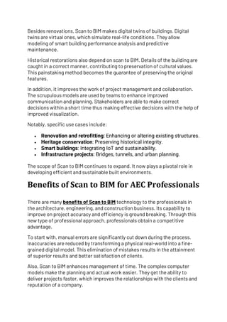 Besides renovations, Scan to BIM makes digital twins of buildings. Digital
twins are virtual ones, which simulate real-life conditions. They allow
modeling of smart building performance analysis and predictive
maintenance.
Historical restorations also depend on scan to BIM. Details of the building are
caught in a correct manner, contributing to preservation of cultural values.
This painstaking method becomes the guarantee of preserving the original
features.
In addition, it improves the work of project management and collaboration.
The scrupulous models are used by teams to enhance improved
communication and planning. Stakeholders are able to make correct
decisions within a short time thus making effective decisions with the help of
improved visualization.
Notably, specific use cases include:
• Renovation and retrofitting: Enhancing or altering existing structures.
• Heritage conservation: Preserving historical integrity.
• Smart buildings: Integrating IoT and sustainability.
• Infrastructure projects: Bridges, tunnels, and urban planning.
The scope of Scan to BIM continues to expand. It now plays a pivotal role in
developing efficient and sustainable built environments.
Benefits of Scan to BIM for AEC Professionals
There are many benefits of Scan to BIM technology to the professionals in
the architecture, engineering, and construction business. Its capability to
improve on project accuracy and efficiency is ground breaking. Through this
new type of professional approach, professionals obtain a competitive
advantage.
To start with, manual errors are significantly cut down during the process.
Inaccuracies are reduced by transforming a physical real-world into a fine-
grained digital model. This elimination of mistakes results in the attainment
of superior results and better satisfaction of clients.
Also, Scan to BIM enhances management of time. The complex computer
models make the planning and actual work easier. They get the ability to
deliver projects faster, which improves the relationships with the clients and
reputation of a company.
 