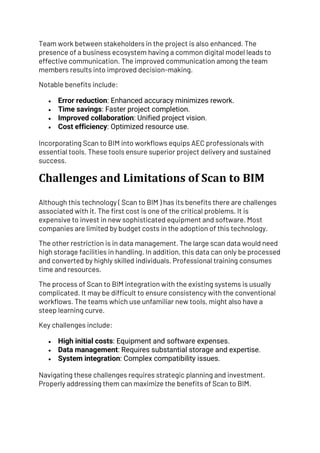 Team work between stakeholders in the project is also enhanced. The
presence of a business ecosystem having a common digital model leads to
effective communication. The improved communication among the team
members results into improved decision-making.
Notable benefits include:
• Error reduction: Enhanced accuracy minimizes rework.
• Time savings: Faster project completion.
• Improved collaboration: Unified project vision.
• Cost efficiency: Optimized resource use.
Incorporating Scan to BIM into workflows equips AEC professionals with
essential tools. These tools ensure superior project delivery and sustained
success.
Challenges and Limitations of Scan to BIM
Although this technology ( Scan to BIM ) has its benefits there are challenges
associated with it. The first cost is one of the critical problems. It is
expensive to invest in new sophisticated equipment and software. Most
companies are limited by budget costs in the adoption of this technology.
The other restriction is in data management. The large scan data would need
high storage facilities in handling. In addition, this data can only be processed
and converted by highly skilled individuals. Professional training consumes
time and resources.
The process of Scan to BIM integration with the existing systems is usually
complicated. It may be difficult to ensure consistency with the conventional
workflows. The teams which use unfamiliar new tools, might also have a
steep learning curve.
Key challenges include:
• High initial costs: Equipment and software expenses.
• Data management: Requires substantial storage and expertise.
• System integration: Complex compatibility issues.
Navigating these challenges requires strategic planning and investment.
Properly addressing them can maximize the benefits of Scan to BIM.
 
