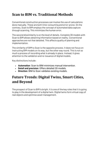 Scan to BIM vs. Traditional Methods
Conventional construction processes can involve the use of calculations
done manually. These are both time-consuming and error-prone. On the
contrary, Scan to BIM employs the concept of automated data capture
through scanning. This minimizes the human error.
The second dissimilarity is on the level of details. Complete 3D models with
Scan to BIM allows obtaining information based on reality. Conventional
approaches are not that detailed. This affects quality of planning and
implementation.
The similarity of BIM to Scan is the opposite process. It does not focus on
instructing BIM models on its way, but the other way round. This is not so
much a process of recording what is already in place. Instead, it gives
attention to the validation and re-issuance of digital models.
Key distinctions include:
• Automation: Scan to BIM minimizes manual intervention.
• Detail and precision: Offers detailed 3D models.
• Direction: BIM to Scan validates existing models.
Future Trends: Digital Twins, Smart Cities,
and Beyond
The prospect of Scan to BIM is bright. It is one of the key roles that it is going
to play in the development of a digital twin. Digital twins form virtual copy of
real objects and optimise asset management.
 