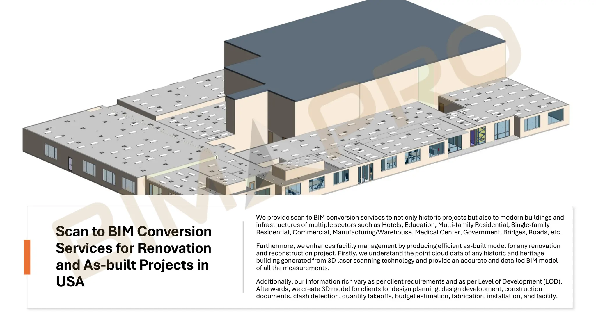 Scan to BIM Conversion
Services for Renovation
and As-built Projects in
USA
We provide scan to BIM conversion services to not only historic projects but also to modern buildings and
infrastructures of multiple sectors such as Hotels, Education, Multi-family Residential, Single-family
Residential, Commercial, Manufacturing/Warehouse, Medical Center, Government, Bridges, Roads, etc.
Furthermore, we enhances facility management by producing efficient as-built model for any renovation
and reconstruction project. Firstly, we understand the point cloud data of any historic and heritage
building generated from 3D laser scanning technology and provide an accurate and detailed BIM model
of all the measurements.
Additionally, our information rich vary as per client requirements and as per Level of Development (LOD).
Afterwards, we create 3D model for clients for design planning, design development, construction
documents, clash detection, quantity takeoffs, budget estimation, fabrication, installation, and facility.
 