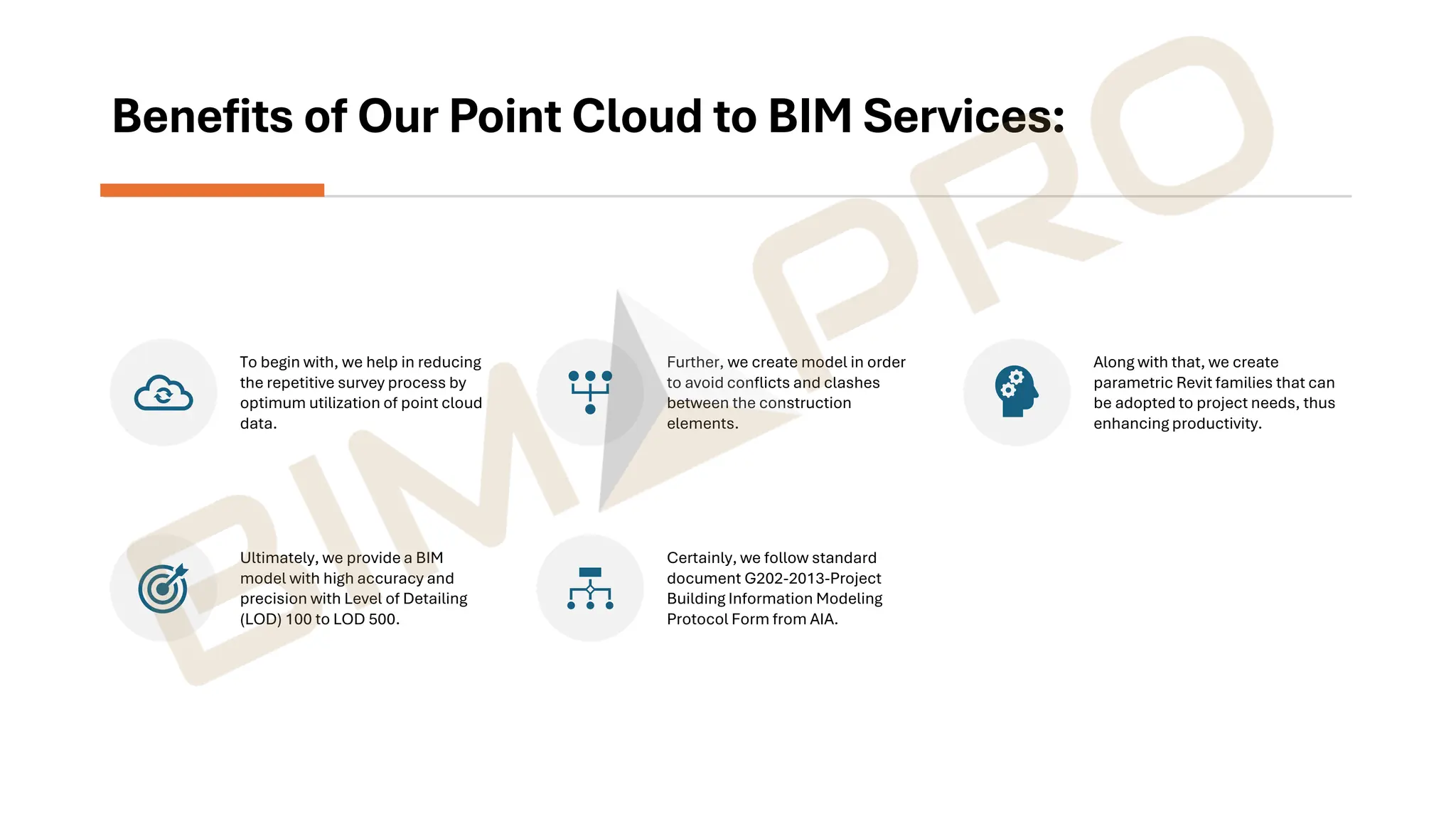Benefits of Our Point Cloud to BIM Services:
To begin with, we help in reducing
the repetitive survey process by
optimum utilization of point cloud
data.
Further, we create model in order
to avoid conflicts and clashes
between the construction
elements.
Along with that, we create
parametric Revit families that can
be adopted to project needs, thus
enhancing productivity.
Ultimately, we provide a BIM
model with high accuracy and
precision with Level of Detailing
(LOD) 100 to LOD 500.
Certainly, we follow standard
document G202-2013-Project
Building Information Modeling
Protocol Form from AIA.
 
