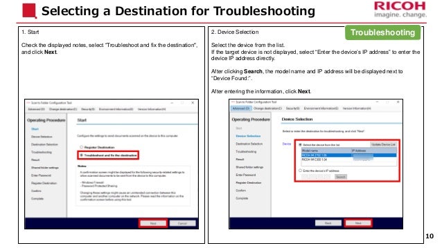 1. Start
Check the displayed notes, select “Troubleshoot and fix the destination",
and click Next.
Selecting a Destination for Troubleshooting
2. Device Selection
Select the device from the list.
If the target device is not displayed, select “Enter the device’s IP address” to enter the
device IP address directly.
After clicking Search, the model name and IP address will be displayed next to
“Device Found:”.
After entering the information, click Next.
10
Troubleshooting
 
