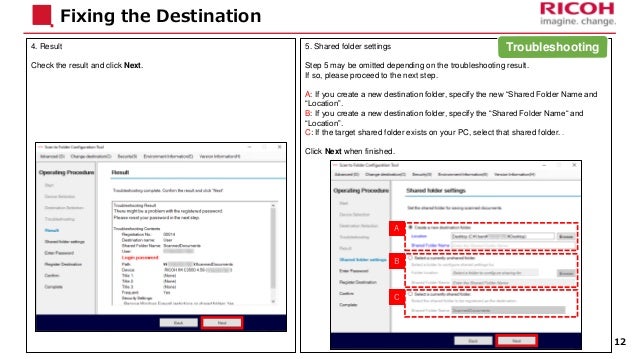 4. Result
Check the result and click Next.
Fixing the Destination
5. Shared folder settings
Step 5 may be omitted depending on the troubleshooting result.
If so, please proceed to the next step.
A: If you create a new destination folder, specify the new “Shared Folder Name and
“Location”.
B: If you create a new destination folder, specify the “Shared Folder Name“ and
“Location”.
C: If the target shared folder exists on your PC, select that shared folder. .
Click Next when finished.
12
A
B
C
Troubleshooting
 