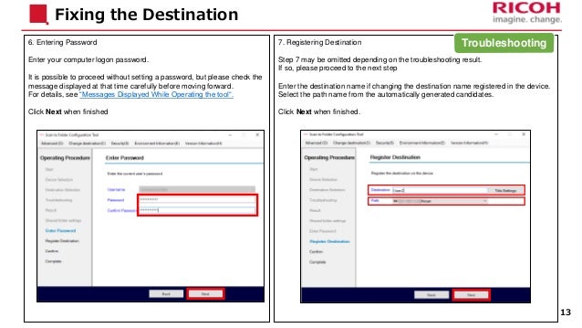 7. Registering Destination
Step 7 may be omitted depending on the troubleshooting result.
If so, please proceed to the next step
Enter the destination name if changing the destination name registered in the device.
Select the path name from the automatically generated candidates.
Click Next when finished.
6. Entering Password
Enter your computer logon password.
It is possible to proceed without setting a password, but please check the
message displayed at that time carefully before moving forward.
For details, see “Messages Displayed While Operating the tool“.
Click Next when finished
Fixing the Destination
13
Troubleshooting
 