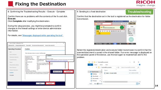 9. Sending to a fixed destination
Confirm that the destination set in the tool is registered as the destination for folder
transmission.
Select the registered destination and execute folder transmission to confirm that the
scanned document is saved in the shared folder. If an error message is displayed on
the operation panel of the device, use the tool again to troubleshoot and fix the
problem.
8. Confirming the Troubleshooting Results – Execute - Complete
Confirm there are no problems with the contents of the fix and click
Execute.
Click Complete after modifying the destination.
During the setup process, you might be prompted to confirm
changes to the firewall settings or enter device administrator
information.
For details, see “Messages displayed while operating the tool“.
Fixing the Destination
14
Troubleshooting
 