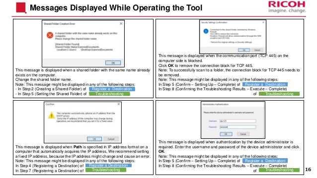 Messages Displayed While Operating the Tool
This message is displayed when a shared folder with the same name already
exists on the computer.
Change the shared folder name.
Note: This message might be displayed in any of the following steps:
- In Step 2 (Creating a Shared Folder) of
- In Step 5 (Setting the Shared Folder) of
This message is displayed when the communication port (TCP 445) on the
computer side is blocked.
Click OK to remove the connection block for TCP 445.
Note: To successfully scan to a folder, the connection block for TCP 445 needs to
be removed.
Note: This message might be displayed in any of the following steps:
In Step 5 (Confirm – Setting Up – Complete) of
In Step 8 (Confirming the Troubleshooting Results – Execute – Complete)
of
This message is displayed when authentication by the device administrator is
required. Enter the username and password of the device administrator and click
OK.
Note: This message might be displayed in any of the following steps:
In Step 5 (Confirm – Setting Up – Complete) of
In Step 8 (Confirming the Troubleshooting Results – Execute – Complete)
of
This message is displayed when Path is specified in IP address format on a
computer that automatically acquires the IP address. We recommend setting
a fixed IP address, because the IP address might change and cause an error.
Note: This message might be displayed in any of the following steps:
In Step 4 (Registering a Destination) of
In Step 7 (Registering a Destination) of 16
Register a Destination
Troubleshooting
Register a Destination
Troubleshooting
Register a Destination
Troubleshooting
Register a Destination
Troubleshooting
 
