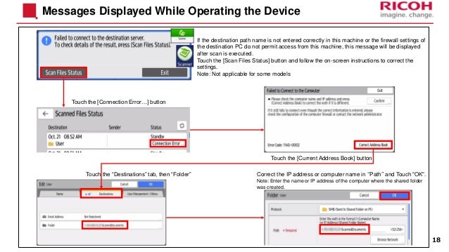 Messages Displayed While Operating the Device
18
If the destination path name is not entered correctly in this machine or the firewall settings of
the destination PC do not permit access from this machine, this message will be displayed
after scan is executed.
Touch the [Scan Files Status] button and follow the on-screen instructions to correct the
settings.
Note: Not applicable for some models
Touch the [Connection Error…] button
Touch the [Current Address Book] button
Touch the “Destinations” tab, then “Folder” Correct the IP address or computer name in “Path” and Touch "OK".
Note: Enter the name or IP address of the computer where the shared folder
was created.
 