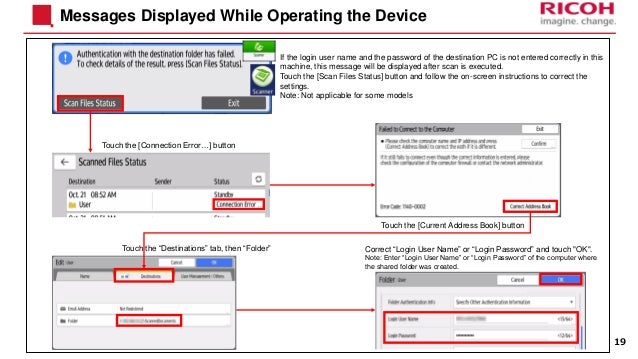 Messages Displayed While Operating the Device
19
If the login user name and the password of the destination PC is not entered correctly in this
machine, this message will be displayed after scan is executed.
Touch the [Scan Files Status] button and follow the on-screen instructions to correct the
settings.
Note: Not applicable for some models
Touch the [Connection Error…] button
Touch the [Current Address Book] button
Touch the “Destinations” tab, then “Folder” Correct “Login User Name” or “Login Password” and touch "OK".
Note: Enter “Login User Name” or “Login Password” of the computer where
the shared folder was created.
 