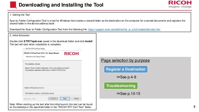 2. Initial Activation
Double-click STFCTxpdr.exe saved in the download folder and click Install.
The tool will start when installation is complete.
Note: When starting up the tool after the initial launch, the tool can be found
on the desktop or the specified folder in the "RICOH STF Conf Tool" folder.
Downloading and Installing the Tool
1. Getting the Tool
Scan to Folder Configuration Tool is a tool for Windows that creates a shared folder as the destination on the computer for scanned documents and registers the
shared folder in the device address book.
Download the Scan to Folder Configuration Tool from the following link: https://support.ricoh.com/bb/html/dr_ut_e/rc3/model/stfct/stfct.htm
Page selection by purpose
3
Register a Destination
⇒See p.4-9
⇒See p.10-15
Troubleshooting
 