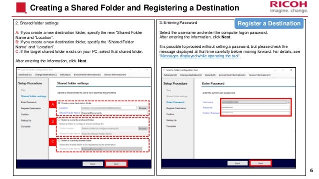 3. Entering Password
Select the username and enter the computer logon password.
After entering the information, click Next.
It is possible to proceed without setting a password, but please check the
message displayed at that time carefully before moving forward. For details, see
“Messages displayed while operating the tool“.
2. Shared folder settings
A: If you create a new destination folder, specify the new “Shared Folder
Name and “Location”.
B: If you create a new destination folder, specify the “Shared Folder
Name“ and “Location”.
C: If the target shared folder exists on your PC, select that shared folder.
After entering the information, click Next.
Creating a Shared Folder and Registering a Destination
6
A
B
C
Register a Destination
 