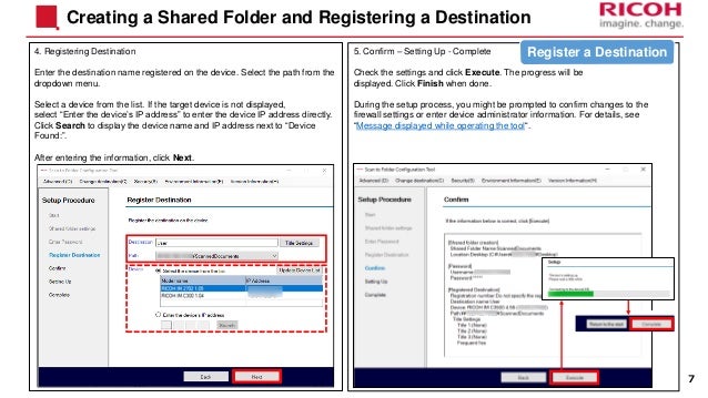 4. Registering Destination
Enter the destination name registered on the device. Select the path from the
dropdown menu.
Select a device from the list. If the target device is not displayed,
select “Enter the device’s IP address” to enter the device IP address directly.
Click Search to display the device name and IP address next to “Device
Found:”.
After entering the information, click Next.
Creating a Shared Folder and Registering a Destination
5. Confirm – Setting Up - Complete
Check the settings and click Execute. The progress will be
displayed. Click Finish when done.
During the setup process, you might be prompted to confirm changes to the
firewall settings or enter device administrator information. For details, see
“Message displayed while operating the tool“.
7
Register a Destination
 