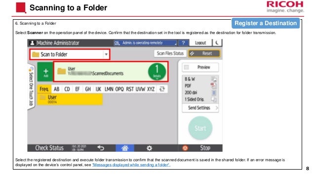 6. Scanning to a Folder
Select Scanner on the operation panel of the device. Confirm that the destination set in the tool is registered as the destination for folder transmission.
Select the registered destination and execute folder transmission to confirm that the scanned document is saved in the shared folder. If an error message is
displayed on the device’s control panel, see “Messages displayed while sending a folder“.
Scanning to a Folder
8
Register a Destination
 