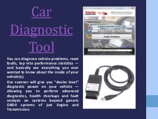 Car
Diagnostic
Tool
You can diagnose vehicle problems, reset
faults, tap into performance statistics —
and basically see everything you ever
wanted to know about the inside of your
vehicle(s).
Our scanner will give you "dealer level"
diagnostic power on your vehicle —
allowing you to perform advanced
diagnostics, health checkups and fault
analysis on systems beyond generic
OBDII systems of just Engine and
Transmission.
 