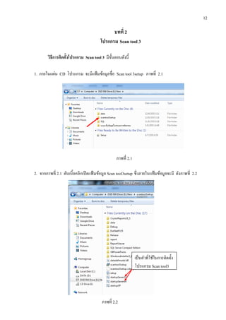 12
บทที่ 2
โปรแกรม Scan tool 3
วิธีการติดตั้งโปรแกรม Scan tool 3 มีขั้นตอนดังนี้
1. ภายในแผ่น CD โปรแกรม จะมีแฟ้มข้อมูลชื่อ Scan tool 3setup ภาพที่ 2.1
ภาพที่ 2.1
2. จากภาพที่ 2.1 ดับเบิ้ลคลิกเปิดแฟ้มข้อมูล Scan tool3setup ซึ่งภายในแฟ้มข้อมูลจะมี ดังภาพที่ 2.2
ภาพที่ 2.2
เป็นตัวที่ใช้ในการติดตั้ง
โปรแกรม Scan tool3
 