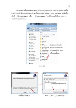 14
เมื่อเรารู้แล้วว่าเครื่องคอมพิวเตอร์ของเราใช้ระบบปฎิบัติการแบบใด เราก็สามารถเลือกตัวติดตั้งที่
ตรงกับระบบปฎิบัติการของเครื่องคอมพิวเตอร์ได้เลยเพื่อทาการติดตั้งโปรแกรม Scan tool 3 โดยดับเบิ้ล
คลิกที่ หรือ (ขึ้นอยู่กับระบบปฏิบัติการของเครื่อง
คอมพิวเตอร์) ดังภาพที่ 2.5
ภาพที่ 2.5
ภาพที่ 2.6 คลิก Next ภาพที่ 2.7 เลือก I Agree แล้วคลิก Next
ดับเบิ้ลคลิกเพื่อติดตั้ง
โปรแกรม(เลือกให้ตรง
กับระบบปฎิบัติการของ
เครื่องคอมพิวเตอร์
 