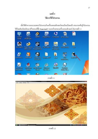 17
บทที่ 3
วิธีการใช้โปรแกรม
เมื่อได้ทาการลงระบบของโปรแกรมในเครื่องคอมพิวเตอร์ของเรียบร้อยแล้ว สามารถเข้าสู่โปรแกรม
ได้โดยดับเบิลคลิกเมาส์ไอคอนที่ชื่อ Scan tool 3 บนหน้าจอของเครื่องคอมพิวเตอร์ ดังภาพที่ 3.1
ภาพที่ 3.1
ภาพที่ 3.2
 