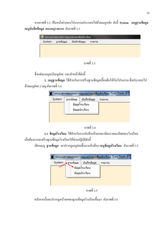 18
จากภาพที่ 3.2 เป็นหน้าต่างของโปรแกรมประกอบไปด้วยเมนูหลัก ดังนี้ System เมนูฐานข้อมูล
เมนูบันทึกข้อมูล และเมนูรายงาน ดังภาพที่ 3.3
ภาพที่ 3.3
ซึ่งแต่ละเมนูจะมีเมนูย่อย และทาหน้าที่ดังนี้
1. เมนูฐานข้อมูล ใช้สาหรับการสร้างฐานข้อมูลเบื้องต้นให้กับโปรแกรม ซึ่งประกอบไป
ด้วยเมนูย่อย 2 เมนู ดังภาพที่ 3.4
ภาพที่ 3.4
1.1 ข้อมูลโรงเรียน ใช้สาหรับการบันทึกหรือลงทะเบียนรายละเอียดของโรงเรียน
เมื่อต้องการจะสร้างฐานข้อมูลโรงเรียนให้ท่านปฏิบัติดังนี้
เลือกเมนู ฐานข้อมูล จะปรากฏเมนูย่อยขึ้นมาแล้วเลือก เมนูข้อมูลโรงเรียน ดังภาพที่ 3.5
ภาพที่ 3.5
หลังจากนั้นจะปรากฏหน้าจอของฐานข้อมูลโรงเรียนขึ้นมา ดังภาพที่ 3.6
 