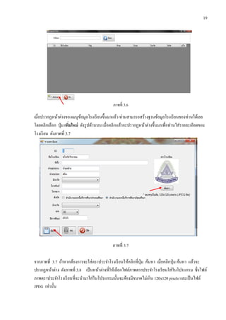19
ภาพที่ 3.6
เมื่อปรากฏหน้าต่างของเมนูข้อมูลโรงเรียนขึ้นมาแล้ว ท่านสามารถสร้างฐานข้อมูลโรงเรียนของท่านได้เลย
โดยคลิกเลือก ปุ่ม เพิ่มใหม่ ดังรูปด้านบน เมื่อคลิกแล้วจะปรากฏหน้าต่างขึ้นมาเพื่อท่านใส่รายละเอียดของ
โรงเรียน ดังภาพที่ 3.7
ภาพที่ 3.7
จากภาพที่ 3.7 ถ้าหากต้องการจะใส่ตราประจาโรงเรียนให้คลิกที่ปุ่ม ค้นหา เมื่อคลิกปุ่ม ค้นหา แล้วจะ
ปรากฏหน้าต่าง ดังภาพที่ 3.8 เป็นหน้าต่างที่ให้เลือกไฟล์ภาพตราประจาโรงเรียนใส่ในโปรแกรม ซึ่งไฟล์
ภาพตราประจาโรงเรียนที่จะนามาใส่ในโปรแกรมนั้นจะต้องมีขนาดไม่เกิน 120x120 pixels และเป็นไฟล์
JPEG เท่านั้น
 