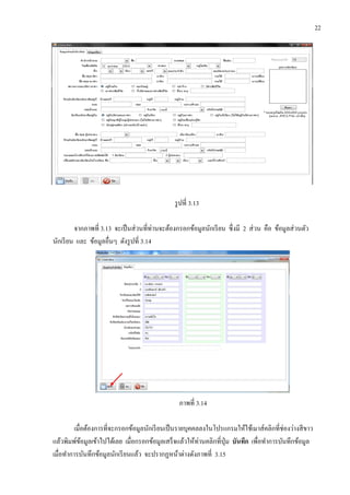 22
รูปที่ 3.13
จากภาพที่ 3.13 จะเป็นส่วนที่ท่านจะต้องกรอกข้อมูลนักเรียน ซึ่งมี 2 ส่วน คือ ข้อมูลส่วนตัว
นักเรียน และ ข้อมูลอื่นๆ ดังรูปที่ 3.14
ภาพที่ 3.14
เมื่อต้องการที่จะกรอกข้อมูลนักเรียนเป็นรายบุคคลลงในโปรแกรมให้ใช้เมาส์คลิกที่ช่องว่างสีขาว
แล้วพิมพ์ข้อมูลเข้าไปได้เลย เมื่อกรอกข้อมูลเสร็จแล้วให้ท่านคลิกที่ปุ่ม บันทึก เพื่อทาการบันทึกข้อมูล
เมื่อทาการบันทึกข้อมูลนักเรียนแล้ว จะปรากฏหน้าต่างดังภาพที่ 3.15
 