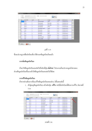 23
รูปที่ 3.15
ซึ่งจะปรากฏรายชื่อนักเรียนที่เราได้กรอกข้อมูลเรียบร้อยแล้ว
การเพิ่มข้อมูลนักเรียน
ถ้าจะใส่ข้อมูลนักเรียนคนถัดไปก็คลิกที่ปุ่ม เพิ่มใหม่ โปรแกรมก็จะปรากกฎหน้าต่างของ
ส่วนข้อมูลนักเรียนขึ้นมาแล้วใส่ข้อมูลนักเรียนคนต่อไปได้เลย
การแก้ไขข้อมูลนักเรียน
ถ้าหากท่านต้องการที่จะแก้ไขข้อมูลนักเรียนของท่าน มีขั้นตอนดังนี้
1. เข้าสู่เมนูข้อมูลนักเรียน แล้วคลิกปุ่ม แก้ไข หลังชื่อนักเรียนที่ต้องการแก้ไข ดังภาพที่
3.16
ภาพที่ 3.16
 