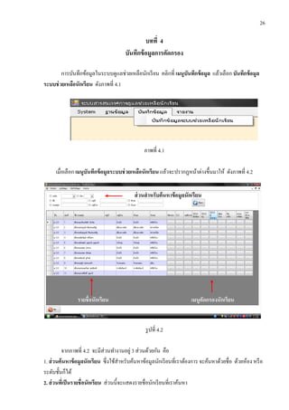 26
บทที่ 4
บันทึกข้อมูลการคัดกรอง
การบันทึกข้อมูลในระบบดูแลช่วยเหลือนักเรียน คลิกที่ เมนูบันทึกข้อมูล แล้วเลือก บันทึกข้อมูล
ระบบช่วยเหลือนักเรียน ดังภาพที่ 4.1
ภาพที่ 4.1
เมื่อเลือก เมนูบันทึกข้อมูลระบบช่วยเหลือนักเรียน แล้วจะปรากฏหน้าต่างขึ้นมาให้ ดังภาพที่ 4.2
รูปที่ 4.2
จากภาพที่ 4.2 จะมีส่วนทางานอยู่ 3 ส่วนด้วยกัน คือ
1. ส่วนค้นหาข้อมูลนักเรียน ซึ่งใช้สาหรับค้นหาข้อมูลนักเรียนที่เราต้องการ จะค้นหาด้วยชื่อ ด้วยห้อง หรือ
ระดับชั้นก็ได้
2. ส่วนที่เป็นรายชื่อนักเรียน ส่วนนี้จะแสดงรายชื่อนักเรียนที่เราค้นหา
ส่วนสาหรับค้นหาข้อมูลนักเรียน
รายชื่อนักเรียน เมนูคัดกรองนักเรียน
 