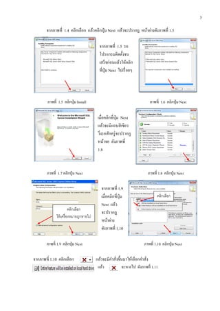 3
จากภาพที่ 1.4 คลิกเลือก แล้วคลิกปุ่ม Next แล้วจะปรากฎ หน้าต่างดังภาพที่ 1.5
จากภาพที่ 1.5 รอ
โปรแกรมติดตั้งจน
เสร็จก่อนแล้วให้คลิก
ที่ปุ่ม Next ไปเรื่อยๆ
ภาพที่ 1.5 คลิกปุ่ม Install ภาพที่ 1.6 คลิกปุ่ม Next
เมื่อคลิกที่ปุ่ม Next
แล้วจะมีแถบสีเขียว
วิ่งรอสักครู่จะปรากฏ
หน้าจอ ดังภาพที่
1.8
ภาพที่ 1.7 คลิกปุ่ม Next ภาพที่ 1.8 คลิกปุ่ม Next
จากภาพที่ 1.9
เมื่อคลิกที่ปุ่ม
Next แล้ว
จะปรากฎ
หน้าต่าง
ดังภาพที่ 1.10
ภาพที่ 1.9 คลิกปุ่ม Next ภาพที่ 1.10 คลิกปุ่ม Next
จากภาพที่ 1.10 คลิกเลือก แล้วจะมีคาสั่งขึ้นมาให้เลือกคาสั่ง
แล้ว จะหายไป ดังภาพที่ 1.11
คลิกเลือก
ให้เครื่องหมายถูกหายไป
คลิกเลือก
 
