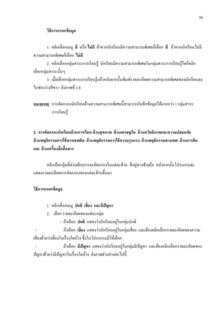 30
วิธีการกรอกข้อมูล
1. คลิกเลือกเมนู มี หรือ ไม่มี ถ้าหากนักเรียนมีความสามารถพิเศษก็เลือก มี ถ้าหากนักเรียนไม่มี
ความสามารถพิเศษก็เลือก ไม่มี
2. คลิกเลือกกลุ่มสาระการเรียนรู้ นักเรียนมีความสามารถพิเศษในกลุ่มสาระการเรียนรู้ใดก็คลิก
เลือกกลุ่มสาระนั้นๆ
3. เมื่อเลือกกลุ่มสาระการเรียนรู้แล้วหลังจากนั้นพิมพ์รายละเอียดความสามารถพิเศษของนักเรียนลง
ในช่องว่างสีขาว ดังภาพที่ 3.8
หมายเหตุ การคัดกรองนักเรียนด้านความสามารถพิเศษนี้สามารถบันทึกข้อมูลได้มากกว่า 1 กลุ่มสาระ
การเรียนรู้
2. การคัดกรองนักเรียนด้านการเรียน ด้านสุขภาพ ด้านเศรษฐกิจ ด้านสวัสดิภาพและความปลอดภัย
ด้านพฤติกรรมการใช้สารเสพติด ด้านพฤติกรรมการใช้ความรุนแรง ด้านพฤติกรรมทางเพศ ด้านการติด
เกม ด้านเครื่องมือสื่อสาร
คลิกเลือกปุ่มที่ท่านต้องการจะคัดกรองในแต่ละด้าน ที่อยู่ทางซ้ายมือ หลังจากนั้นโปรแกรมจะ
แสดงรายละเอียดการคัดกรองของแต่ละด้านขึ้นมา
วิธีการกรอกข้อมูล
1. คลิกเลือกเมนู ปกติ เสี่ยง และมีปัญหา
2. เลือก รายละเอียดของแต่ละกลุ่ม
- ถ้าเลือก ปกติ แสดงว่านักเรียนอยู่ในกลุ่มปกติ
- ถ้าเลือก เสี่ยง แสดงว่านักเรียนอยู่ในกลุ่มเสี่ยง และต้องคลิกเลือกรายละเอียดของความ
เสี่ยงด้วยว่าเสี่ยงในเรื่องใดบ้าง ซึ่งในโปรแกรมมีให้เลือก
- ถ้าเลือก มีปัญหา แสดงว่านักเรียนอยู่ในกลุ่มมีปัญหา และต้องคลิกเลือกรายละเอียดของ
ปัญหาด้วยว่ามีปัญหาในเรื่องใดบ้าง ดังภาพตัวอย่างต่อไปนี้
 